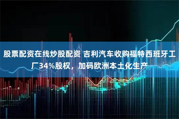 股票配资在线炒股配资 吉利汽车收购福特西班牙工厂34%股权，加码欧洲本土化生产