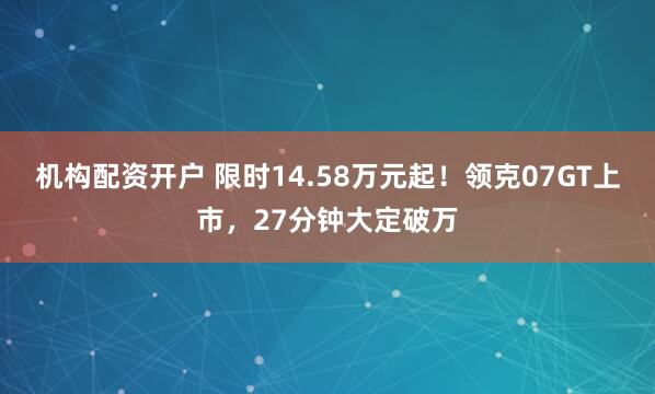 机构配资开户 限时14.58万元起！领克07GT上市，27分钟大定破万