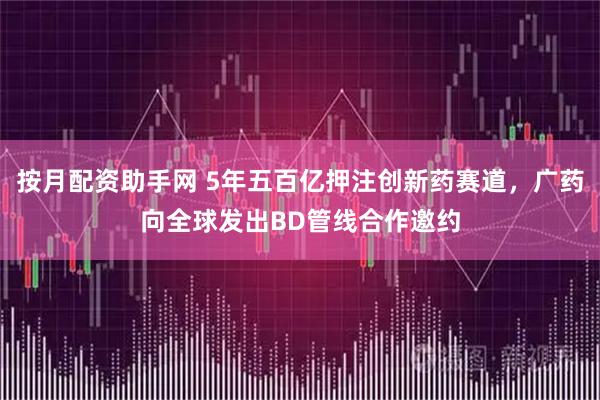 按月配资助手网 5年五百亿押注创新药赛道，广药向全球发出BD管线合作邀约